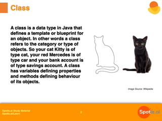 Spotle.ai Study Material
Spotle.ai/Learn
A class is a data type in Java that
defines a template or blueprint for
an object. In other words a class
refers to the category or type of
objects. So your cat Kitty is of
type cat, your red Mercedes is of
type car and your bank account is
of type savings account. A class
has variables defining properties
and methods defining behaviour
of its objects.
Class
Image Source: Wikipedia
2
 