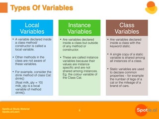 Spotle.ai Study Material
Spotle.ai/Learn
Types Of Variables
5
Local
Variables
• A variable declared inside
a class method/
constructor is called a
local variable.
• Other methods in the
class are not aware of
these variables.
• For example, consider the
drink method of class Cat:
drink()
{float milk_qty = 10}
milk_qty is a local
variable of method
drink().
Instance
Variables
• Are variables declared
inside a class but outside
of any method or
constructor.
• These are called instance
variables because their
values are instance
specific and are not
shared among instances.
Eg. the colour variable of
the Class Cat.
Class
Variables
• Are variables declared
inside a class with the
keyword static.
• A single copy of a static
variable is shared among
all instances of a class.
• Static variables are used
to declare common
properties – for example
the number of legs of a
cat or the mileage of a
brand of cars.
 