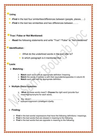 Listing :
-Find in the text four similarities/differences between (people, places, …)
-Find in the text two similarities and two differences between…….
True / False or Not Mentioned:
-Read the following statements and write “True”/ “False” or “Not mentioned”
Identification :
-What do the underlined words in the text refer to?
In which paragraph is it mentioned that …..?
Lexis:
 Matching :
 Match each word with its appropriate definition /meaning.
 Match the words in column a with their equivalents/opposites in column B.
 Match each verb with its appropriate definition.
 Multiple Choice Questions
 -What do these words mean?- Choose the right word (provide four
meanings/synonyms for each word).
 -Eg: clever=…………………………………………
 a)stupid b)ignorant c)intelligent d)witty
 Finding:
 Find in the text words/ expressions that have the following definitions / meanings.
 Find in the text words that are closest in meaning to the following.
 Find in the text words that are opposite in meaning to the following.
 