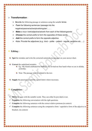  Transformation :
 Rewrite the following passage or sentences using the suitable tense.
 -Turn the following sentences /passage into the
negative/passive/active/plural/singular/….. .
 -Make a noun /verb/adjective/adverb from each of the followingwords:
 -Choose the correct prefix to form the opposites of these words:
 -Add the correct prefix to form the opposite adjective.
 -Note: Provide the adjectives (e.g.: kind – polite – patient - regular -sensitive etc…..)
Editing :
Spot the mistakes and write the corrected sentences (or passage) on your answer sheet.
Correct the underlined mistakes.
Eg.: My friend celebrated his birthday. He invited me four lunch when we are in skikda,
yesterday.
Note: The passage must be related to the text .
Supply the punctuation and the capital letters where necessary.
Completion :
 Fill in the gaps with the suitable words. They can either be provided or not.
 Complete the following conversation with the right questions.
 Complete the following sentences with the correct relative pronoun.(in context)
 Complete the following sentences using the comparative form / superlative form of the adjective in
brackets. (in context)
 