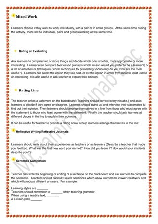 Mixed Work
Learners choose if they want to work individually, with a pair or in small groups. At the same time during
the activity, there will be individual, pairs and groups working at the same time.
Rating or Evaluating
Ask learners to compare two or more things and decide which one is better, more appropriate or more
interesting. Learners can compare two lesson plans (in which lesson would you prefer to be a learner?) or
a list of activities or techniques (which techniques for presenting vocabulary do you think are the most
useful?). Learners can select the option they like best, or list the option in order from most to least useful
or interesting. It is also useful to ask learner to explain their opinion.
Rating Line
The teacher writes a statement on the blackboard (Teachers should correct every mistake.) and asks
learners to decide if they agree or disagree. Learners should stand up and interview their classmates to
find out their opinion. Then learners should arrange themselves in a line from those who most agree with
the statement to those who least agree with the statement. Finally the teacher should ask learners at
different places in the line to explain their opinions.
It can be useful for teacher to provide a rating scale to help learners arrange themselves in the line:
Reflective Writing/Reflective Journals
Learners should write about their experiences as teachers or as learners (Describe a teacher that made
you feel bad, What was the last new word you learned? How did you learn it? How would your students
describe you?).
Sentence Completion
Teacher can write the beginning or ending of a sentence on the blackboard and ask learners to complete
the sentence. Teachers should carefully select sentences which allow learners to answer creatively and
which will produce different answers. For example:
 Learning styles are _______
 Teachers should remember to _______ when teaching grammar.
 When using a reading text, _______.
 A Lesson plan _______.
 