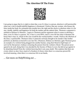 The Abortion Of The Fetus
I am going to argue that its is right to claim that, even if a fetus is a person, abortion is still permissible
when one s risk in health/stability/happiness is threatened. I believe that any woman, who houses the
fetus inside her body for estimated nine months have the right and the choice to abortion when it is for
one s health, stability and happiness for both the mother and the unborn fetus. Thomson s argument is
entitled as Defense to Abortion . I agree to Thomson and her argument when it comes to aborting a
fetus, even if a fetus is a person. Yes, it has it s own DNA, and it s own life but when it threatens the
house that it stays in, which in this case would be the woman/mother s womb, I believe the abortion of
the fetus, is permissible. Thomson states it cannot be seriously thought to be murder if the mother
performs an abortion on herself to save her life. (Thomson, Defense on Abortion, pg6) Thomson gives
an example of a violinist being plugged into another human, using their blood in high hopes of
survival by that person s kidneys extracting the poison from the violinist s blood. The person never
agreed to do such, being that it was decided by the Society of Music Lovers; but did not go against it
by detaching himself from the violinist knowing that it can cause death. This explains that there are
events where we don t have much of a freedom of choice when there is a conscious person/life
involved meaning, when there is a conscious life in our hands,
... Get more on HelpWriting.net ...
 