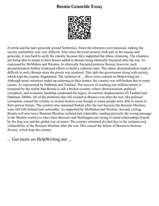 Bosnia Genocide Essay
Zvornik and the later genocide around Srebrenica. Since the returnees were harassed, making the
society multiethnic was very difficult. Also since the local security took part in the attacks and
genocide, it was hard to unify the country because they supported the ethnic cleansing. The returnees
not being able to return to their homes added to Bosnia being ethnically fractured after the war. As
expressed by McMahon and Western, In ethnically fractured postwar Bosnia, however, such
decentralization further weakened efforts to build a coherent state. The ethnic decentralization made it
difficult to unify Bosnia since the power was scattered. This split the government along with society,
which kept the country fragmented. The isolation of ... Show more content on Helpwriting.net ...
Although many returnees ended up returning to their homes, the country was still broken due to many
causes. As represented by Dahlman and Tuathail, The success of reaching one million returns is
tempered by the reality that Bosnia is still a broken country, where obstructionism, political
corruption, and economic hardship compound the legacy of wartime displacements (Ó Tuathail and
Dahlman 2004b). All of the problems that still existed in Bosnia even after the war, like political
corruption, caused the country to remain broken even though so many people were able to return to
their prewar homes. The country also remained broken after the war because the Bosnian Muslims
were still left isolated and vulnerable. As supported by McMahon and Western, Second, exiting
Bosnia will now leave Bosnian Muslims isolated and vulnerable, sending precisely the wrong message
to the Muslim world at a time when Brussels and Washington are trying to mend relationships frayed
by the Iraq war and the global war on terror. The country remained divided due to the isolation and
vulnerability of the Bosnian Muslims after the war. This caused the failure of Bosnia to become
diverse, which kept the country
... Get more on HelpWriting.net ...
 