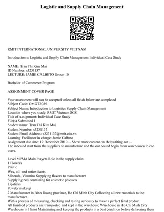 Logistic and Supply Chain Management
RMIT INTERNATIONAL UNIVERSITY VIETNAM
Introduction to Logistic and Supply Chain Management Individual Case Study
NAME: Tran Thi Kim Mai
ID Number: s3231137
LECTURE: JAMIE CALBETO Group 10
Bachelor of Commerce Program
ASSIGNMENT COVER PAGE
Your assessment will not be accepted unless all fields below are completed
Subject Code: OMGT2085
Subject Name: Introduction to Logistics Supply Chain Management
Location where you study: RMIT Vietnam SGS
Title of Assignment: Individual Case Study
File(s) Submitted 1
Student name: Tran Thi Kim Mai
Student Number: s3231137
Student Email Address: s3231137@rmit.edu.vn
Learning Facilitator in charge: Jamie Calbeto
Assignment due date: 12 December 2010 ... Show more content on Helpwriting.net ...
The inbound start from the suppliers to manufacture and the out bound begin from warehouses to end
users.
Level M?MA Main Players Role in the supply chain
1 Flowers
Plastic
Wax, oil, and antioxidants
Minerals, Vitamins Supplying flavors to manufacturer
Supplying box containing for cosmetic products
Lipsticks
Powder makeup
2 Manufacturer in Binh Duong province, Ho Chi Minh City Collecting all raw materials to the
manufacturer.
With a process of measuring, checking and testing seriously to make a perfect final product.
All finished products are transported and kept in the warehouse Warehouse in Ho Chi Minh City
Warehouse in Hanoi Maintaining and keeping the products in a best condition before delivering them
 