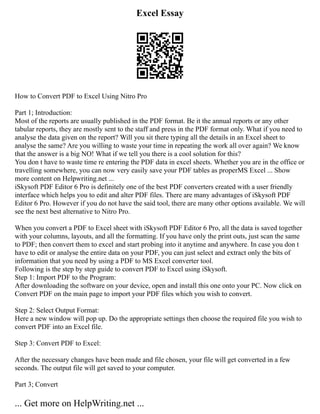 Excel Essay
How to Convert PDF to Excel Using Nitro Pro
Part 1; Introduction:
Most of the reports are usually published in the PDF format. Be it the annual reports or any other
tabular reports, they are mostly sent to the staff and press in the PDF format only. What if you need to
analyse the data given on the report? Will you sit there typing all the details in an Excel sheet to
analyse the same? Are you willing to waste your time in repeating the work all over again? We know
that the answer is a big NO! What if we tell you there is a cool solution for this?
You don t have to waste time re entering the PDF data in excel sheets. Whether you are in the office or
travelling somewhere, you can now very easily save your PDF tables as properMS Excel ... Show
more content on Helpwriting.net ...
iSkysoft PDF Editor 6 Pro is definitely one of the best PDF converters created with a user friendly
interface which helps you to edit and alter PDF files. There are many advantages of iSkysoft PDF
Editor 6 Pro. However if you do not have the said tool, there are many other options available. We will
see the next best alternative to Nitro Pro.
When you convert a PDF to Excel sheet with iSkysoft PDF Editor 6 Pro, all the data is saved together
with your columns, layouts, and all the formatting. If you have only the print outs, just scan the same
to PDF; then convert them to excel and start probing into it anytime and anywhere. In case you don t
have to edit or analyse the entire data on your PDF, you can just select and extract only the bits of
information that you need by using a PDF to MS Excel converter tool.
Following is the step by step guide to convert PDF to Excel using iSkysoft.
Step 1: Import PDF to the Program:
After downloading the software on your device, open and install this one onto your PC. Now click on
Convert PDF on the main page to import your PDF files which you wish to convert.
Step 2: Select Output Format:
Here a new window will pop up. Do the appropriate settings then choose the required file you wish to
convert PDF into an Excel file.
Step 3: Convert PDF to Excel:
After the necessary changes have been made and file chosen, your file will get converted in a few
seconds. The output file will get saved to your computer.
Part 3; Convert
... Get more on HelpWriting.net ...
 