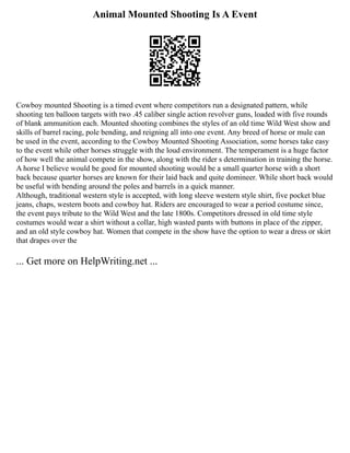 Animal Mounted Shooting Is A Event
Cowboy mounted Shooting is a timed event where competitors run a designated pattern, while
shooting ten balloon targets with two .45 caliber single action revolver guns, loaded with five rounds
of blank ammunition each. Mounted shooting combines the styles of an old time Wild West show and
skills of barrel racing, pole bending, and reigning all into one event. Any breed of horse or mule can
be used in the event, according to the Cowboy Mounted Shooting Association, some horses take easy
to the event while other horses struggle with the loud environment. The temperament is a huge factor
of how well the animal compete in the show, along with the rider s determination in training the horse.
A horse I believe would be good for mounted shooting would be a small quarter horse with a short
back because quarter horses are known for their laid back and quite domineer. While short back would
be useful with bending around the poles and barrels in a quick manner.
Although, traditional western style is accepted, with long sleeve western style shirt, five pocket blue
jeans, chaps, western boots and cowboy hat. Riders are encouraged to wear a period costume since,
the event pays tribute to the Wild West and the late 1800s. Competitors dressed in old time style
costumes would wear a shirt without a collar, high wasted pants with buttons in place of the zipper,
and an old style cowboy hat. Women that compete in the show have the option to wear a dress or skirt
that drapes over the
... Get more on HelpWriting.net ...
 