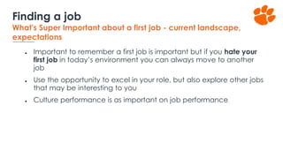 ● Important to remember a first job is important but if you hate your
first job in today’s environment you can always move to another
job
● Use the opportunity to excel in your role, but also explore other jobs
that may be interesting to you
● Culture performance is as important on job performance
Finding a job
What's Super Important about a first job - current landscape,
expectations
 