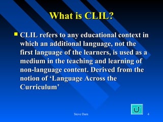 What is CLIL?
   CLIL refers to any educational context in
    which an additional language, not the
    first language of the learners, is used as a
    medium in the teaching and learning of
    non-language content. Derived from the
    notion of ‘Language Across the
    Curriculum’


                      Steve Darn               4
 