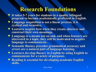 Research Foundations
   It takes 5-7 years for students in a quality bilingual
    program to become academically proficient in English.
   Language acquisition is not a linear process; it is
    cyclical and recursive.
   Learners acquire best when they create, discover and
    construct their own meanings.
   Language is a means not an end, and when learners are
    interested in a topic, they will be motivated to acquire
    language to communicate.
   Semantic fluency precedes grammatical accuracy and
    errors are a natural part of language learning.
   Learners develop fluency in English by using English to
    communicate for a variety of purposes.
   Reading is essential for developing academic English
    skills.
                           Steve Darn                      7
 