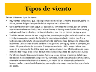 Tipos de viento
Existen diferentes tipos de viento:
• Hay vientos constantes, que soplan permanentemente en la misma dirección, como los
alisios, que se dirigen siempre desde los trópicos hacia el ecuador.
• Otros cambian su dirección según las estaciones, como los monzones, que en verano
soplan desde el océano Índico hacia el continente asiático y traen lluvias abundantes, y
en invierno lo hacen desde el continente hacia el mar con un tiempo estable y seco.
• También existen vientos locales o regionales, que siempre soplan en la misma dirección
y reciben un nombre propio. En España, la tramontana sopla del norte y trae frío y
turbulencias en Cataluña y Baleares; el húmedo bochorno llega del sudeste a las costas
levantinas, La Mancha y el valle del Ebro. En Argentina y Uruguay afecta el pampero, un
viento frío procedente del suroeste. El siroco es un viento cálido y seco del sur, que
sopla en la costa norte de África, pero que cuando cruza el mar Mediterráneo se carga
de humedad y llega a las costas del sur de Europa acompañado de abundantes lluvias.
• Por último, los vientos orográficos son fuertes y secos, porque el ascenso del aire por
las laderas montañosas les hace perder su humedad. Reciben diversas denominaciones,
como el Chinook de las Montañas Rocosas, el Foehn de los Alpes o el zonda de las
laderas y valles orientales de los Andes, que sopla entre mayo y noviembre procedente
del oeste .
 