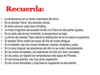 Recuerda:
• La temperatura es un factor importante del clima.
• En el planeta Tierra, hay diversos climas.
• El clima varía en cada zona climática.
• La línea imaginaria del ecuador divide a la Tierra en dos partes iguales.
• En la parte alta de las montañas, la temperatura es baja.
• La forma del planeta Tierra afecta la distribución de la luz sobre la superficie.
• El planeta Tierra recibe los rayos del Sol de modo desigual.
• En el planeta, hay tres zonas climáticas: tropical, templada y polar.
• En la zona tropical, las estaciones del año no se notan marcadamente.
• En las zonas templadas, las estaciones del año son bien marcadas.
• En los polos, se registra las temperaturas más bajas del Planeta.
• En las zonas polares, hay muy poca vegetación.
• En las zonas templadas y tropicales la vegetación es abundante.
 