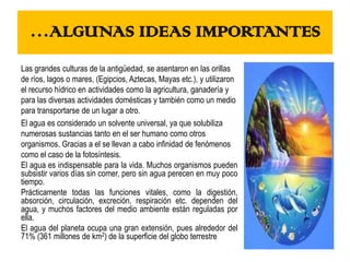 …ALGUNAS IDEAS IMPORTANTES
Las grandes culturas de la antigüedad, se asentaron en las orillas
de ríos, lagos o mares, (Egipcios, Aztecas, Mayas etc.), y utilizaron
el recurso hídrico en actividades como la agricultura, ganadería y
para las diversas actividades domésticas y también como un medio
para transportarse de un lugar a otro.
El agua es considerado un solvente universal, ya que solubiliza
numerosas sustancias tanto en el ser humano como otros
organismos. Gracias a el se llevan a cabo infinidad de fenómenos
como el caso de la fotosíntesis.
El agua es indispensable para la vida. Muchos organismos pueden
subsistir varios días sin comer, pero sin agua perecen en muy poco
tiempo.
Prácticamente todas las funciones vitales, como la digestión,
absorción, circulación, excreción, respiración etc. dependen del
agua, y muchos factores del medio ambiente están reguladas por
ella.
El agua del planeta ocupa una gran extensión, pues alrededor del
71% (361 millones de km2) de la superficie del globo terrestre
 