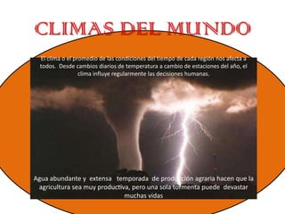 CLIMAS DEL MUNDO
El clima o el promedio de las condiciones del tiempo de cada región nos afecta a
todos. Desde cambios diarios de temperatura a cambio de estaciones del año, el
clima influye regularmente las decisiones humanas.
Agua abundante y extensa temporada de producción agraria hacen que la
agricultura sea muy productiva, pero una sola tormenta puede devastar
muchas vidas
 