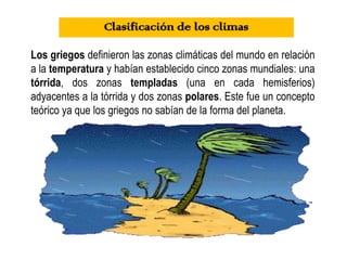 Los griegos definieron las zonas climáticas del mundo en relación
a la temperatura y habían establecido cinco zonas mundiales: una
tórrida, dos zonas templadas (una en cada hemisferios)
adyacentes a la tórrida y dos zonas polares. Este fue un concepto
teórico ya que los griegos no sabían de la forma del planeta.
Clasificación de los climas
 