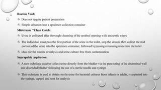 Routine Void:
> Does not require patient preparation
> Simple urination into a specimen collection container
Midstream "Clean Catch:
> Urine is collected after thorough cleansing ofthe urethral opening with antiseptic wipes
> The individual must pass the first portion of the urine in the toilet, stop the stream, then collect the mid
portion of the urine into the specimen container, followed bypassing remaining urine into the toilet
> Ideal for the routine urinalysis and urine culture free from contamination
Suprapubic Aspiration:
> A rare technique used to collect urine directly form the bladder via the puncturing of the abdominal wall
and distended bladder following the use of a sterile needle and syringe
> This technique is used to obtain sterile urine for bacterial cultures from infants or adults, is aspirated into
the syringe, capped and sent for analysis
 