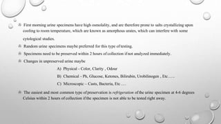 > First morning urine specimens have high osmolality, and are therefore prone to salts crystallizing upon
cooling to room temperature, which are known as amorphous urates, which can interfere with some
cytological studies.
> Random urine specimens maybe preferred for this type of testing.
> Specimens need to be preserved within 2 hours of collection if not analyzed immediately.
> Changes in unpreserved urine maybe
A) Physical - Color, Clarity , Odour
B) Chemical - Ph, Glucose, Ketones, Bilirubin, Urobilinogen , Etc…..
C) Microscopic – Casts, Bacteria, Etc….
> The easiest and most common type ofpreservation is refrigeration of the urine specimen at 4-6 degrees
Celsius within 2 hours of collection if the specimen is not able to be tested right away.
 