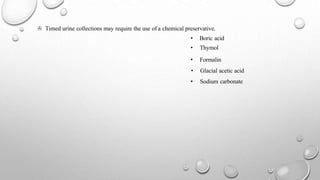 > Timed urine collections may require the use of a chemical preservative.
• Boric acid
• Thymol
• Formalin
• Glacial acetic acid
• Sodium carbonate
 