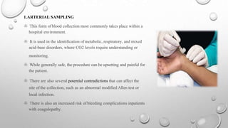 1.ARTERIAL SAMPLING
> This form ofblood collection most commonly takes place within a
hospital environment.
> It is used in the identification ofmetabolic, respiratory, and mixed
acid-base disorders, where CO2 levels require understanding or
monitoring.
> While generally safe, the procedure can be upsetting and painful for
the patient.
> There are also several potential contradictions that can affect the
site of the collection, such as an abnormal modified Allen test or
local infection.
> There is also an increased risk ofbleeding complications inpatients
with coagulopathy.
 