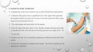 2. VEINPUNCTURE SAMPLING
> Venipuncture is the most common way to collect blood from adult patients.
> Collection takes place from a superficial vein in the upper limb, generally
the median cubital vein; this vein is close to the skin and doesn’thave many
large nerves positioned close by.
> This reducespain and discomfort for the patient.
> Clean the sight with spirit allow to dry. Readily attached shyring and needle
is introduced to the vein with the level facing upward at an angle of 30 – 40
* to the skin.
> Entrance into the vein is denoted by appearance ofblood into the hub of the
needle.
> Release the tourniquet an withdrawn the needle . The blod is transfer into the
appropriate containers.
 