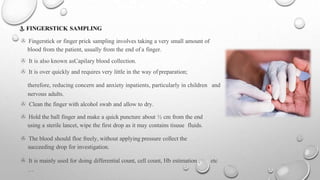 3. FINGERSTICK SAMPLING
> Fingerstick or finger prick sampling involves taking a very small amount of
blood from the patient, usually from the end of a finger.
> It is also known asCapilary blood collection.
> It is over quickly and requires very little in the way ofpreparation;
therefore, reducing concern and anxiety inpatients, particularly in children and
nervous adults.
> Clean the finger with alcohol swab and allow to dry.
> Hold the ball finger and make a quick puncture about ½ cm from the end
using a sterile lancet, wipe the first drop as it may contains tisuue fluids.
> The blood should floe freely, without applying pressure collect the
succeeding drop for investigation.
> It is mainly used for doing differential count, cell count, Hb estimation , etc
…
 