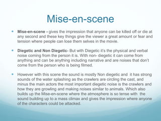 Mise-en-scene
 Mise-en-scene - gives the impression that anyone can be killed off or die at
any second and these key things give the viewer a great amount or fear and
tension where people can lose them selves in the movie.
 Diegetic and Non Diegetic- But with Diegetic it’s the physical and verbal
noise coming from the person it is. With non- diegetic it can come from
anything and can be anything including narrative and are noises that don’t
come from the person who is being filmed.
 However with this scene the sound is mostly Non diegetic and it has strong
sounds of the water splashing as the crawlers are circling the cast, and
minus the main actors the most important diegetic noise is the crawlers and
how they are growling and making noises similar to animals. Which also
builds up the Mise-en-scene where the atmosphere is so tense with the
sound building up to a mass climax and gives the impression where anyone
of the characters could be attacked.
 