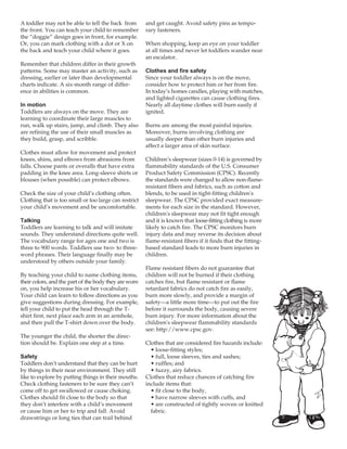 A toddler may not be able to tell the back from        and get caught. Avoid safety pins as tempo-
the front. You can teach your child to remember        rary fasteners.
the “doggie” design goes in front, for example.
Or, you can mark clothing with a dot or X on           When shopping, keep an eye on your toddler
the back and teach your child where it goes.           at all times and never let toddlers wander near
                                                       an escalator.
Remember that children differ in their growth
patterns. Some may master an activity, such as         Clothes and fire safety
dressing, earlier or later than developmental          Since your toddler always is on the move,
charts indicate. A six-month range of differ-          consider how to protect him or her from fire.
ence in abilities is common.                           In today’s homes candles, playing with matches,
                                                       and lighted cigarettes can cause clothing fires.
                                                       Nearly all daytime clothes will burn easily if
In motion
Toddlers are always on the move. They are              ignited.
learning to coordinate their large muscles to
run, walk up stairs, jump, and climb. They also        Burns are among the most painful injuries.
are refining the use of their small muscles as         Moreover, burns involving clothing are
they build, grasp, and scribble.                       usually deeper than other burn injuries and
                                                       affect a larger area of skin surface.
Clothes must allow for movement and protect
knees, shins, and elbows from abrasions from           Children’s sleepwear (sizes 0-14) is governed by
falls. Choose pants or overalls that have extra        flammability standards of the U.S. Consumer
padding in the knee area. Long-sleeve shirts or        Product Safety Commission (CPSC). Recently
blouses (when possible) can protect elbows.            the standards were changed to allow non-flame-
                                                       resistant fibers and fabrics, such as cotton and
Check the size of your child’s clothing often.         blends, to be used in tight-fitting children's
Clothing that is too small or too large can restrict   sleepwear. The CPSC provided exact measure-
your child’s movement and be uncomfortable.            ments for each size in the standard. However,
                                                       children's sleepwear may not fit tight enough
                                                       and it is known that loose-fitting clothing is more
Talking
Toddlers are learning to talk and will imitate         likely to catch fire. The CPSC monitors burn
sounds. They understand directions quite well.         injury data and may reverse its decision about
The vocabulary range for ages one and two is           flame-resistant fibers if it finds that the fitting-
three to 900 words. Toddlers use two- to three-        based standard leads to more burn injuries in
word phrases. Their language finally may be            children.
understood by others outside your family.
                                                       Flame resistant fibers do not guarantee that
By teaching your child to name clothing items,         children will not be burned if their clothing
their colors, and the part of the body they are worn   catches fire, but flame resistant or flame
on, you help increase his or her vocabulary.           retardant fabrics do not catch fire as easily,
Your child can learn to follow directions as you       burn more slowly, and provide a margin of
give suggestions during dressing. For example,         safety—a little more time—to put out the fire
tell your child to put the head through the T-         before it surrounds the body, causing severe
shirt first, next place each arm in an armhole,        burn injury. For more information about the
and then pull the T-shirt down over the body.          children's sleepwear flammability standards
                                                       see: http://www.cpsc.gov.
The younger the child, the shorter the direc-
tion should be. Explain one step at a time.            Clothes that are considered fire hazards include:
                                                         • loose-fitting styles;
                                                         • full, loose sleeves, ties and sashes;
Safety
Toddlers don’t understand that they can be hurt          • ruffles; and
by things in their near environment. They still          • fuzzy, airy fabrics.
like to explore by putting things in their mouths.     Clothes that reduce chances of catching fire
Check clothing fasteners to be sure they can’t         include items that:
come off to get swallowed or cause choking.              • fit close to the body,
Clothes should fit close to the body so that             • have narrow sleeves with cuffs, and
they don’t interfere with a child’s movement             • are constructed of tightly woven or knitted
or cause him or her to trip and fall. Avoid              fabric.
drawstrings or long ties that can trail behind