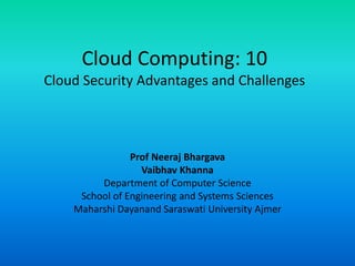 Cloud Computing: 10
Cloud Security Advantages and Challenges
Prof Neeraj Bhargava
Vaibhav Khanna
Department of Computer Science
School of Engineering and Systems Sciences
Maharshi Dayanand Saraswati University Ajmer
 