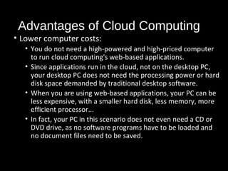 Advantages of Cloud Computing 
• Lower computer costs: 
• You do not need a high-powered and high-priced computer 
to run cloud computing's web-based applications. 
• Since applications run in the cloud, not on the desktop PC, 
your desktop PC does not need the processing power or hard 
disk space demanded by traditional desktop software. 
• When you are using web-based applications, your PC can be 
less expensive, with a smaller hard disk, less memory, more 
efficient processor... 
• In fact, your PC in this scenario does not even need a CD or 
DVD drive, as no software programs have to be loaded and 
no document files need to be saved. 
27 
 