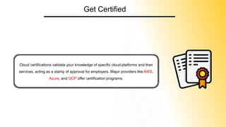 Get Certified
Cloud certifications validate your knowledge of specific cloud platforms and their
services, acting as a stamp of approval for employers. Major providers like AWS,
Azure, and GCP offer certification programs.
 