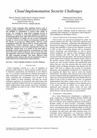 Cloud Implementation Security Challenges 
Mervat Bamiah, Sarfraz Brohi, Suriayati Chuprat 
Universiti Teknologi Malaysia, Malaysia 
abmervat3@live.utm.my 
nbsarfraz2@live.utm.my, suria@ic.utm.my 
Abstract- Cloud computing offers significant features such as 
resource pooling, scalability, on-demand self service, availability, 
and reliability to organizations to improve their quality of 
services. For example by using cloud computing services in 
healthcare it is possible to reach large population of people in 
isolated geographical areas which will assist in saving their lives 
in critical situations. It enables the use of latest technologies 
through its various service delivery and deployment models via 
the internet on pay-per-use billing pattern. However, cloud 
computing has dark side when it comes to security and privacy 
considerations. Critical industries such as healthcare and 
banking are reluctant to trust cloud computing due to the fear of 
losing their sensitive data, as it resides on the cloud with no 
knowledge of data location and lack of transparency of Cloud 
Service Providers (CSPs) mechanisms used to secure their data 
and applications which have created a barrier against adopting 
this agile computing paradigm. This paper addresses cloud 
computing security concerns that must be considered in order to 
adopt cloud services in information critical industries. 
Keywords- Cloud Computing, Healthcare, Security Challenges 
I. INTRODUCTION 
Cloud computing evolved as a new IT paradigm to 
provide an agile method to deliver real time scalable services 
to industries, organizations and individuals in cost effective 
way. It is a business model that has inherited the benefit of 
other technologies such as distributed, pervasive, ubiquitous, 
utility computing and virtualization [1-2]. In-spite of the 
unique features of cloud computing, still there are several 
challenges regarding to its dynamicity and multi-tenancy that 
requires significant isolation between its computing resources, 
beside implementing strong security and privacy techniques. 
These challenges are shown in Fig.l which will be discussed 
in section-II. 
-, "" f SLA; 1 Cloud  
Implementation 1 
I _iualization 
Lerabilities 
Figure1. Cloud Computing Implementation Challenges 
Muhammad Nawaz Brohi 
Preston University Ajman, UAE 
mnbrohi@preston.ae 
II. CLOUD SECURITY CHALLENGES 
Several security challenges should be addressed in cloud 
computing before adopting it in information critical industries. 
These challenges are described as follows: 
A. Insecure Applications Programming Interfaces (APIs) 
Cloud services are accessed and managed by clients via 
software interface and APIs. These APIs have significant roles 
in provisioning, monitoring, orchestration and management of 
the processes running in a cloud computing environment. The 
security and availability of cloud services depends on security 
of APIs so they must include features such as encryption, 
activity monitoring, and authentication as well as access 
control mechanisms [3]. Insecure cloud computing software 
services interfaces and APIs may lead to major security 
concerns for both CSPs and clients. APIs should be designed to 
protect against both accidental and malicious attacks. Some of 
the security concerns include cyber attacks and illegitimate 
control over user accounts. Hackers and unauthorized users 
always fmd new ways into networks that may result in data 
breaches which can damage businesses that operates from the 
cloud. CSPs have to enhance their security by encryption, 
abstraction, and encapsulation mechanisms [3]. Attackers also 
are targeting the digital keys used to secure the internet 
infrastructure. The unique codes (API keys) are used by cloud 
services to identify third-party applications that are using them. 
These keys can be attacked which may cause Denial-of-Service 
(DoS) or rack up fees on behalf of the victim. An improper 
implementation that allows simple access to an API via a 
secret key may facilitate the attackers to have absolute access 
if the secret key can be sniffed out or stolen from an 
authorized user's electronic device, which will have vital 
impact on the client's data. There is a need to protect these 
cloud API keys with best practices in a secure manner. 
B. Virtualization Vulnerabilities 
On a cloud infrastructure virtualization is achieved by 
using a hypervisor or Virtual Machine Monitor (VMM) that 
allows multiple Virtual Machines (VMs) to run on a single 
host OS or directly on the underlying hardware concurrently to 
facilitate sharing of cloud resources. Associating multiple 
servers with one host removes the physical separation between 
servers, increasing the threats of malicious attacks on VMs and 
root to access the hypervisor. By exploiting this vulnerability, 
an attacker can gain access and target numerous areas of a 
virtualized cloud infrastructure e.g. hypervisor, hardware, 
guest OSs and the applications within individual VMs [4]. 
Some threats such as VM escape, system configuration drift, 
Proceedings of 20l21ntemational of Cloud Computing, Technologies, Applications  Management 
978-1-4673-4416-6/12/$31.00 ©20121EEE 174 
 