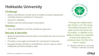 Hokkaido University
Challenge
• Build a cost-effective, private cloud to enable university researchers
  unlimited access to academic IT resources
• Improve IT utilization
• Reduce cost and control power consumption                            “Through the collaboration
Solution                                                              with Hitachi, Ltd. We chose
                                                                       Cloudstack because of its
• Citrix CloudPlatform and Citrix XenServer hypervisor
                                                                       open source structure and
Results & Benefits                                                    innovation, in addition to its
• Reduced operational cost and power consumption per server by up to
                                                                     ability to deliver the capability
  20 percent                                                             to build and deploy this
                                                                     compute cloud, the first of its
• Provided a more agile environment for consuming IT resources
                                                                              kind in Japan.”
• Equipped faculty members a cost-effective, secure, ways to share,
                                                                           -Dr. Masaharu Munetomo, Associate
  collaborate and store academic data
                                                                                Professor, Hokkaido University


  © 2012 Citrix | Confidential – Do Not Distribute
 