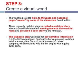 STEP 8: Create a virtual worldThe website provided links to MySpace and Facebook pages 'created' by some of the characters from the film. These regularly updated pages created a real-time story which showed the characters moving towards the eventful night and provided a back-story to the film itself. The MySpace blog was used for key narrative information e.g. the film's protagonist announces he was moving to Japan to take a new job at Slusho!, a Japanese soft drinks company, which explains why the film begins with a going away party. 