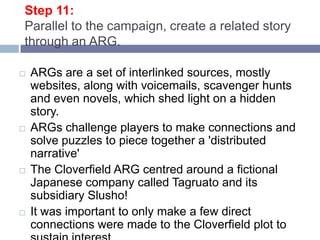 Step 11:Parallel to the campaign, create a related story through an ARG. ARGs are a set of interlinked sources, mostly websites, along with voicemails, scavenger hunts and even novels, which shed light on a hidden story. ARGs challenge players to make connections and solve puzzles to piece together a 'distributed narrative' The Cloverfield ARG centred around a fictional Japanese company called Tagruato and its subsidiary Slusho! It was important to only make a few direct connections were made to the Cloverfield plot to sustain interest. 