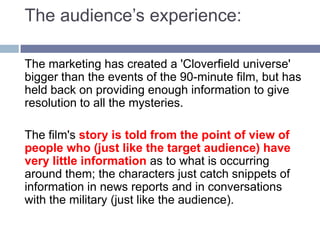 The audience’s experience:The marketing has created a 'Cloverfield universe' bigger than the events of the 90-minute film, but has held back on providing enough information to give resolution to all the mysteries. The film's story is told from the point of view of people who (just like the target audience) have very little information as to what is occurring around them; the characters just catch snippets of information in news reports and in conversations with the military (just like the audience). 