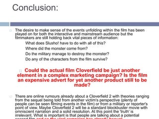 Conclusion:The desire to make sense of the events unfolding within the film has been played on for both the interactive and mainstream audience but the filmmakers are still holding back vital pieces of information: What does Slusho! have to do with all of this? Where did the monster come from? Do the military manage to destroy the monster? Do any of the characters from the film survive? Could the actual film Cloverfield be just another element in a complex marketing campaign? Is the film an expensive advert for yet another product still to be made? There are online rumours already about a Cloverfield 2 with theories ranging from the sequel being told from another victim's perspective (plenty of people can be seen filming events in the film) or from a military or reporter's point of view. Maybe Cloverfield 2 will be a standard blockbuster movie with omniscient narration and a solid resolution. At this point the 'truth' is irrelevant. What is important is that people are talking about a potential second film and so the viral campaign has already begun!