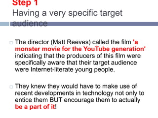 Step 1Having a very specific target audienceThe director (Matt Reeves) called the film 'a monster movie for the YouTube generation' indicating that the producers of this film were specifically aware that their target audience were Internet-literate young people. They knew they would have to make use of recent developments in technology not only to entice them BUT encourage them to actually be a part of it! 