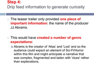 Step 4: Drip feed information to generate curiosityThe teaser trailer only provided one piece of important information: the name of the producer JJ Abrams. This would have created a number of genre expectations: Abrams is the creator of ‘Alias’ and ‘Lost’ and so the audience could expect an element of Sci-Fi/Horror within this film and might anticipate a narrative that was complex, fragmented and laden with 'clues' rather than explanations. 