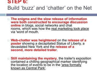 STEP 6:Build ‘buzz’ and ‘chatter’ on the Net The enigma and the slow release of information were both constructed to encourage discussion online in blogs, social networks and chat rooms, which was how the real marketing took place via 'word of mouth. Web-chatter was heightened on the release of a poster showing a decapitated Statue of Liberty, a devastated New York and the release of a second, more detailed trailer. Still maintaining the mystery, the trailer's exposition contained a chilling geographical marker identifying the location of events to be in the 'area formally known as Central Park'. 