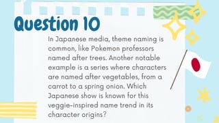 In Japanese media, theme naming is
common, like Pokemon professors
named after trees. Another notable
example is a series where characters
are named after vegetables, from a
carrot to a spring onion. Which
Japanese show is known for this
veggie-inspired name trend in its
character origins?
Question 10
 