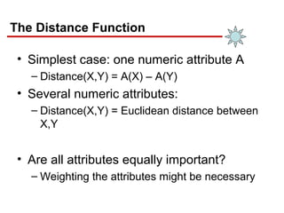 The Distance Function
• Simplest case: one numeric attribute A
– Distance(X,Y) = A(X) – A(Y)
• Several numeric attributes:
– Distance(X,Y) = Euclidean distance between
X,Y
• Are all attributes equally important?
– Weighting the attributes might be necessary
 