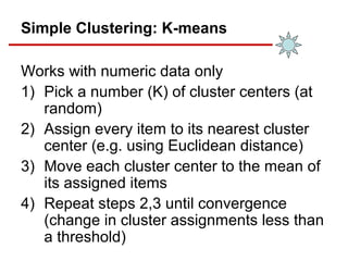 Simple Clustering: K-means
Works with numeric data only
1) Pick a number (K) of cluster centers (at
random)
2) Assign every item to its nearest cluster
center (e.g. using Euclidean distance)
3) Move each cluster center to the mean of
its assigned items
4) Repeat steps 2,3 until convergence
(change in cluster assignments less than
a threshold)
 