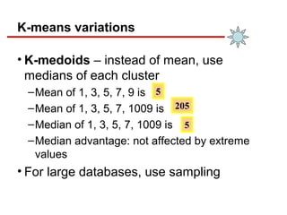 K-means variations
• K-medoids – instead of mean, use
medians of each cluster
–Mean of 1, 3, 5, 7, 9 is
–Mean of 1, 3, 5, 7, 1009 is
–Median of 1, 3, 5, 7, 1009 is
–Median advantage: not affected by extreme
values
• For large databases, use sampling
5
205
5
 