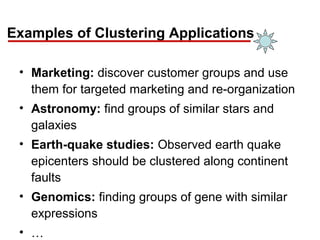 Examples of Clustering Applications
• Marketing: discover customer groups and use
them for targeted marketing and re-organization
• Astronomy: find groups of similar stars and
galaxies
• Earth-quake studies: Observed earth quake
epicenters should be clustered along continent
faults
• Genomics: finding groups of gene with similar
expressions
• …
 