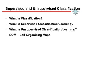 Supervised and Unsupervised Classification
─ What is Classification?
─ What is Supervised Classification/Learning?
─ What is Unsupervised Classification/Learning?
─ SOM – Self Organizing Maps
 