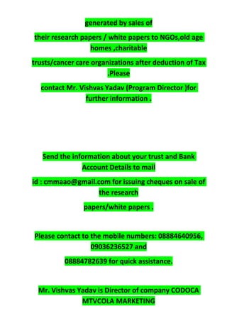 generated by sales of
their research papers / white papers to NGOs,old age
homes ,charitable
trusts/cancer care organizations after deduction of Tax
.Please
contact Mr. Vishvas Yadav (Program Director )for
further information .
Send the information about your trust and Bank
Account Details to mail
id : cmmaao@gmail.com for issuing cheques on sale of
the research
papers/white papers .
Please contact to the mobile numbers: 08884640956,
09036236527 and
08884782639 for quick assistance.
Mr. Vishvas Yadav is Director of company CODOCA
MTVCOLA MARKETING
 