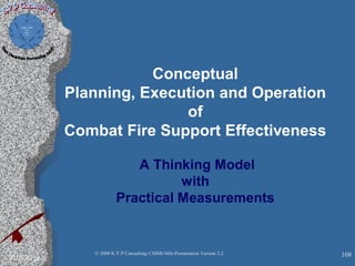 Conceptual
Planning, Execution and Operation
of
Combat Fire Support Effectiveness
A Thinking Model
with
Practical Measurements
2/10/2013 108© 2008 K.V.P Consulting; CMMI-Mils Presentation Version 2.2
 