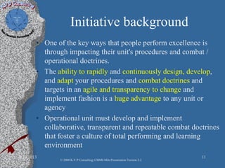 Initiative background
• One of the key ways that people perform excellence is
through impacting their unit's procedures and combat /
operational doctrines.
• The ability to rapidly and continuously design, develop,
and adapt your procedures and combat doctrines and
targets in an agile and transparency to change and
implement fashion is a huge advantage to any unit or
agency
• Operational unit must develop and implement
collaborative, transparent and repeatable combat doctrines
that foster a culture of total performing and learning
environment
2/10/2013 11
© 2008 K.V.P Consulting; CMMI-Mils Presentation Version 2.2
 