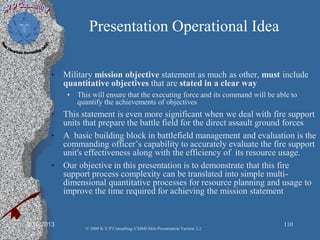 Presentation Operational Idea
• Military mission objective statement as much as other, must include
quantitative objectives that are stated in a clear way
• This will ensure that the executing force and its command will be able to
quantify the achievements of objectives
• This statement is even more significant when we deal with fire support
units that prepare the battle field for the direct assault ground forces
• A basic building block in battlefield management and evaluation is the
commanding officer’s capability to accurately evaluate the fire support
unit's effectiveness along with the efficiency of its resource usage.
• Our objective in this presentation is to demonstrate that this fire
support process complexity can be translated into simple multi-
dimensional quantitative processes for resource planning and usage to
improve the time required for achieving the mission statement
2/10/2013 110
© 2008 K.V.P Consulting; CMMI-Mils Presentation Version 2.2
 