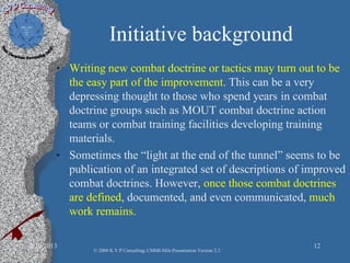 Initiative background
• Writing new combat doctrine or tactics may turn out to be
the easy part of the improvement. This can be a very
depressing thought to those who spend years in combat
doctrine groups such as MOUT combat doctrine action
teams or combat training facilities developing training
materials.
• Sometimes the “light at the end of the tunnel” seems to be
publication of an integrated set of descriptions of improved
combat doctrines. However, once those combat doctrines
are defined, documented, and even communicated, much
work remains.
2/10/2013 12
© 2008 K.V.P Consulting; CMMI-Mils Presentation Version 2.2
 