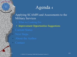 Agenda 4
• Applying SCAMPI and Assessments to the
Military Services
• What we Looking For
• Improvement Opportunities Suggestions
• Current Status
• Next Steps
• About the Author
• Contact
2/10/2013 129
© 2008 K.V.P Consulting; CMMI-Mils Presentation Version 2.2
 